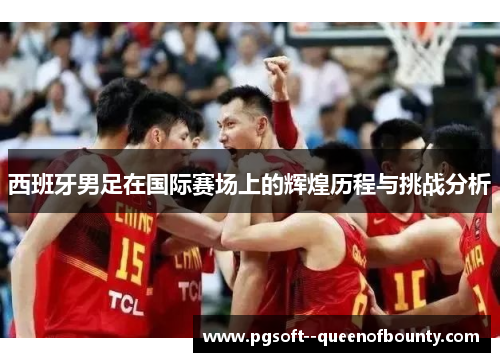 西班牙男足在国际赛场上的辉煌历程与挑战分析 西班牙男足在国际赛场上的辉煌历程与挑战分析