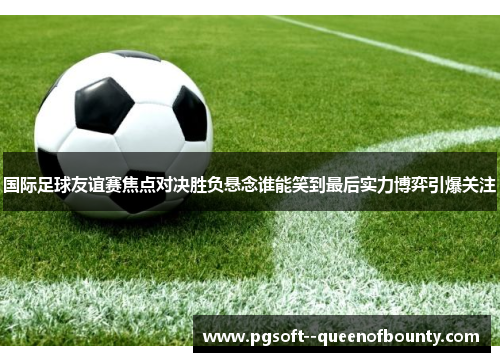 国际足球友谊赛焦点对决胜负悬念谁能笑到最后实力博弈引爆关注