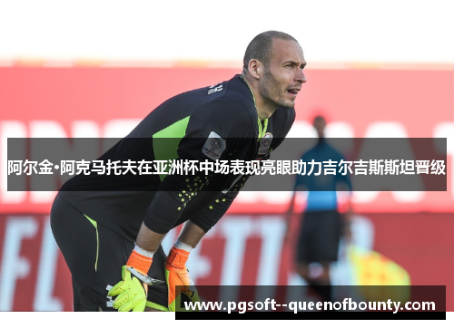 阿尔金·阿克马托夫在亚洲杯中场表现亮眼助力吉尔吉斯斯坦晋级