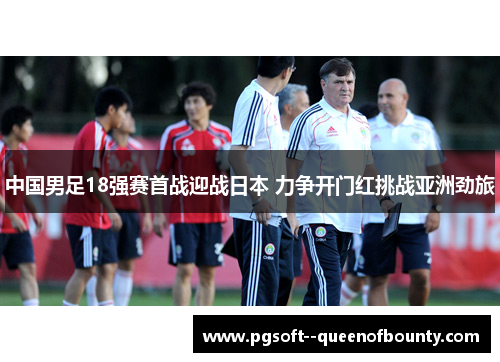 中国男足18强赛首战迎战日本 力争开门红挑战亚洲劲旅