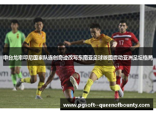 申台龙率印尼国家队连创奇迹改写东南亚足球版图震动亚洲足坛格局