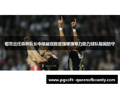 耶茨出任森林队长中场展现极度强硬领导力助力球队稳固防守